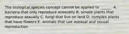 The biological species concept cannot be applied to ______. A. bacteria that only reproduce asexually B. simple plants that reproduce sexually C. fungi that live on land D. complex plants that have flowers E. animals that use asexual and sexual reproduction