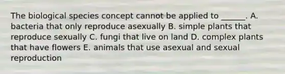 The biological species concept cannot be applied to ______. A. bacteria that only reproduce asexually B. simple plants that reproduce sexually C. fungi that live on land D. complex plants that have flowers E. animals that use asexual and sexual reproduction