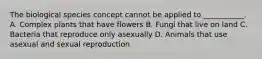 The biological species concept cannot be applied to ___________. A. Complex plants that have flowers B. Fungi that live on land C. Bacteria that reproduce only asexually D. Animals that use asexual and sexual reproduction