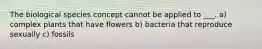 The biological species concept cannot be applied to ___. a) complex plants that have flowers b) bacteria that reproduce sexually c) fossils