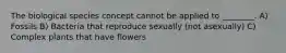 The biological species concept cannot be applied to ________. A) Fossils B) Bacteria that reproduce sexually (not asexually) C) Complex plants that have flowers