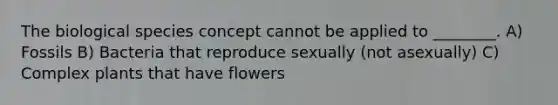 The biological species concept cannot be applied to ________. A) Fossils B) Bacteria that reproduce sexually (not asexually) C) Complex plants that have flowers