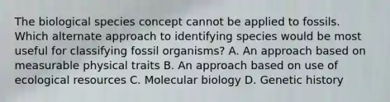 The biological species concept cannot be applied to fossils. Which alternate approach to identifying species would be most useful for classifying fossil organisms? A. An approach based on measurable physical traits B. An approach based on use of ecological resources C. Molecular biology D. Genetic history