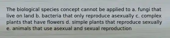 The biological species concept cannot be applied to a. fungi that live on land b. bacteria that only reproduce asexually c. complex plants that have flowers d. simple plants that reproduce sexually e. animals that use asexual and sexual reproduction