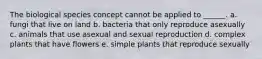 The biological species concept cannot be applied to ______. a. fungi that live on land b. bacteria that only reproduce asexually c. animals that use asexual and sexual reproduction d. complex plants that have flowers e. simple plants that reproduce sexually