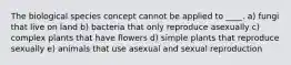 The biological species concept cannot be applied to ____. a) fungi that live on land b) bacteria that only reproduce asexually c) complex plants that have flowers d) simple plants that reproduce sexually e) animals that use asexual and sexual reproduction