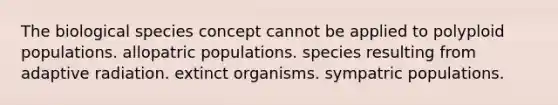 The biological species concept cannot be applied to polyploid populations. allopatric populations. species resulting from adaptive radiation. extinct organisms. sympatric populations.