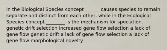 In the Biological Species concept ______ causes species to remain separate and distinct from each other, while in the Ecological Species concept ________ is the mechanism for speciation. genetic drift selection increased gene flow selection a lack of gene flow genetic drift a lack of gene flow selection a lack of gene flow morphological novelty