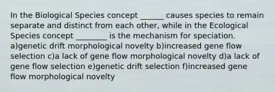 In the Biological Species concept ______ causes species to remain separate and distinct from each other, while in the Ecological Species concept ________ is the mechanism for speciation. a)genetic drift morphological novelty b)increased gene flow selection c)a lack of gene flow morphological novelty d)a lack of gene flow selection e)genetic drift selection f)increased gene flow morphological novelty