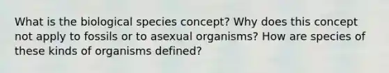 What is the biological species concept? Why does this concept not apply to fossils or to asexual organisms? How are species of these kinds of organisms defined?