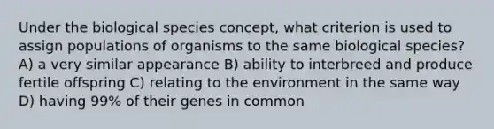 Under the biological species concept, what criterion is used to assign populations of organisms to the same biological species? A) a very similar appearance B) ability to interbreed and produce fertile offspring C) relating to the environment in the same way D) having 99% of their genes in common