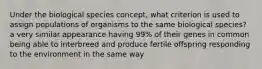 Under the biological species concept, what criterion is used to assign populations of organisms to the same biological species? a very similar appearance having 99% of their genes in common being able to interbreed and produce fertile offspring responding to the environment in the same way