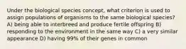 Under the biological species concept, what criterion is used to assign populations of organisms to the same biological species? A) being able to interbreed and produce fertile offspring B) responding to the environment in the same way C) a very similar appearance D) having 99% of their genes in common