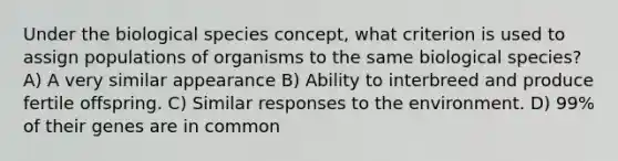 Under the biological species concept, what criterion is used to assign populations of organisms to the same biological species? A) A very similar appearance B) Ability to interbreed and produce fertile offspring. C) Similar responses to the environment. D) 99% of their genes are in common