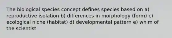 The biological species concept defines species based on a) reproductive isolation b) differences in morphology (form) c) ecological niche (habitat) d) developmental pattern e) whim of the scientist