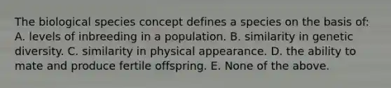 The biological species concept defines a species on the basis of: A. levels of inbreeding in a population. B. similarity in genetic diversity. C. similarity in physical appearance. D. the ability to mate and produce fertile offspring. E. None of the above.