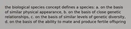 the biological species concept defines a species: a. on the basis of similar physical appearance, b. on the basis of close genetic relationships, c. on the basis of similar levels of genetic diversity, d. on the basis of the ability to mate and produce fertile offspring