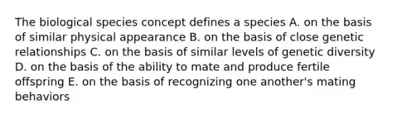 The biological species concept defines a species A. on the basis of similar physical appearance B. on the basis of close genetic relationships C. on the basis of similar levels of genetic diversity D. on the basis of the ability to mate and produce fertile offspring E. on the basis of recognizing one another's mating behaviors