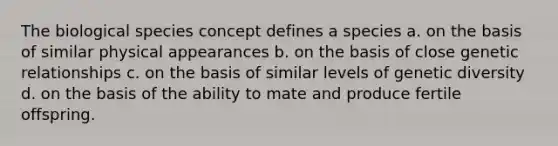 The biological species concept defines a species a. on the basis of similar physical appearances b. on the basis of close genetic relationships c. on the basis of similar levels of genetic diversity d. on the basis of the ability to mate and produce fertile offspring.