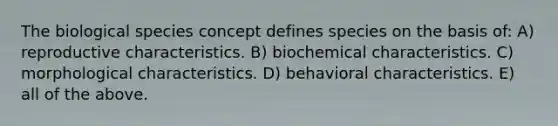 The biological species concept defines species on the basis of: A) reproductive characteristics. B) biochemical characteristics. C) morphological characteristics. D) behavioral characteristics. E) all of the above.