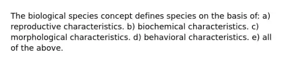 The biological species concept defines species on the basis of: a) reproductive characteristics. b) biochemical characteristics. c) morphological characteristics. d) behavioral characteristics. e) all of the above.