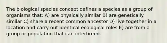 The biological species concept defines a species as a group of organisms that: A) are physically similar B) are genetically similar C) share a recent common ancestor D) live together in a location and carry out identical ecological roles E) are from a group or population that can interbreed.