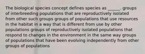 The biological species concept defines species as ______. groups of interbreeding populations that are reproductively isolated from other such groups groups of populations that use resources in the habitat in a way that is different from use by other populations groups of reproductively isolated populations that respond to changes in the environment in the same way groups of populations that have been evolving independently from other groups of populations