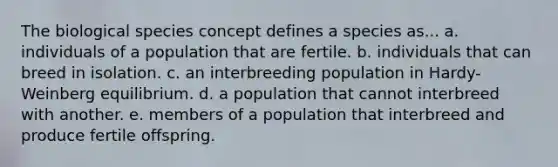 The biological species concept defines a species as... a. individuals of a population that are fertile. b. individuals that can breed in isolation. c. an interbreeding population in Hardy-Weinberg equilibrium. d. a population that cannot interbreed with another. e. members of a population that interbreed and produce fertile offspring.