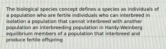 The biological species concept defines a species as individuals of a population who are fertile individuals who can interbreed in isolation a population that cannot interbreed with another population an interbreeding population in Hardy-Weinberg equilibrium members of a population that interbreed and produce fertile offspring