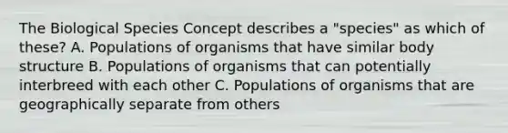 The Biological Species Concept describes a "species" as which of these? A. Populations of organisms that have similar body structure B. Populations of organisms that can potentially interbreed with each other C. Populations of organisms that are geographically separate from others