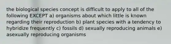 the biological species concept is difficult to apply to all of the following EXCEPT a) organisms about which little is known regarding their reproduction b) plant species with a tendency to hybridize frequently c) fossils d) sexually reproducing animals e) asexually reproducing organisms