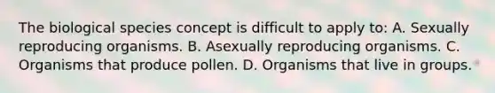 The biological species concept is difficult to apply to: A. Sexually reproducing organisms. B. Asexually reproducing organisms. C. Organisms that produce pollen. D. Organisms that live in groups.