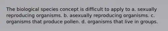 The biological species concept is difficult to apply to a. sexually reproducing organisms. b. asexually reproducing organisms. c. organisms that produce pollen. d. organisms that live in groups.