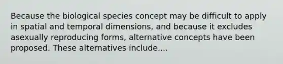 Because the biological species concept may be difficult to apply in spatial and temporal dimensions, and because it excludes asexually reproducing forms, alternative concepts have been proposed. These alternatives include....