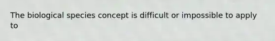 The biological species concept is difficult or impossible to apply to