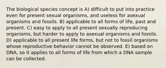 The biological species concept is A) difficult to put into practice even for present sexual organisms, and useless for asexual organisms and fossils. B) applicable to all forms of life, past and present. C) easy to apply to all present sexually reproducing organisms, but harder to apply to asexual organisms and fossils. D) applicable to all present life forms, but not to fossil organisms whose reproductive behavior cannot be observed. E) based on DNA, so it applies to all forms of life from which a DNA sample can be collected.