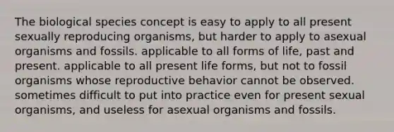 The biological species concept is easy to apply to all present sexually reproducing organisms, but harder to apply to asexual organisms and fossils. applicable to all forms of life, past and present. applicable to all present life forms, but not to fossil organisms whose reproductive behavior cannot be observed. sometimes difficult to put into practice even for present sexual organisms, and useless for asexual organisms and fossils.