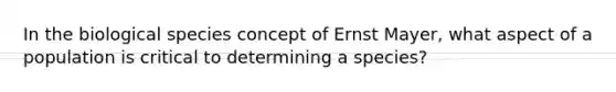 In the biological species concept of Ernst Mayer, what aspect of a population is critical to determining a species?