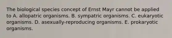 The biological species concept of Ernst Mayr cannot be applied to A. allopatric organisms. B. sympatric organisms. C. eukaryotic organisms. D. asexually-reproducing organisms. E. prokaryotic organisms.