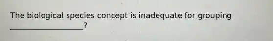 The biological species concept is inadequate for grouping ___________________?