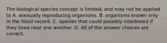 The biological species concept is limited, and may not be applied to A. asexually reproducing organisms. B. organisms known only in the fossil record. C. species that could possibly interbreed if they lived near one another. D. All of the answer choices are correct.