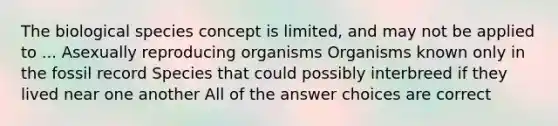 The biological species concept is limited, and may not be applied to ... Asexually reproducing organisms Organisms known only in the fossil record Species that could possibly interbreed if they lived near one another All of the answer choices are correct