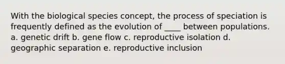 With the biological species concept, the process of speciation is frequently defined as the evolution of ____ between populations. a. genetic drift b. gene flow c. reproductive isolation d. geographic separation e. reproductive inclusion