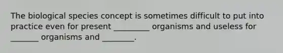 The biological species concept is sometimes difficult to put into practice even for present _________ organisms and useless for _______ organisms and ________.