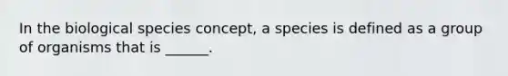 In the biological species concept, a species is defined as a group of organisms that is ______.