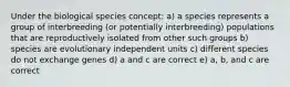 Under the biological species concept: a) a species represents a group of interbreeding (or potentially interbreeding) populations that are reproductively isolated from other such groups b) species are evolutionary independent units c) different species do not exchange genes d) a and c are correct e) a, b, and c are correct