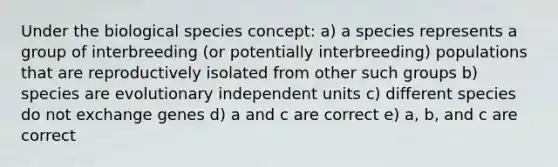 Under the biological species concept: a) a species represents a group of interbreeding (or potentially interbreeding) populations that are reproductively isolated from other such groups b) species are evolutionary independent units c) different species do not exchange genes d) a and c are correct e) a, b, and c are correct