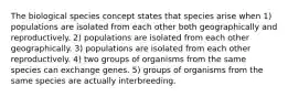 The biological species concept states that species arise when 1) populations are isolated from each other both geographically and reproductively. 2) populations are isolated from each other geographically. 3) populations are isolated from each other reproductively. 4) two groups of organisms from the same species can exchange genes. 5) groups of organisms from the same species are actually interbreeding.