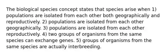 The biological species concept states that species arise when 1) populations are isolated from each other both geographically and reproductively. 2) populations are isolated from each other geographically. 3) populations are isolated from each other reproductively. 4) two groups of organisms from the same species can exchange genes. 5) groups of organisms from the same species are actually interbreeding.