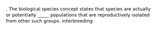 . The biological species concept states that species are actually or potentially _____ populations that are reproductively isolated from other such groups. interbreeding